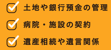 土地や銀行の管理、病院・施設の契約、遺産相続や遺言関係